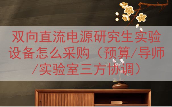 双向直流电源研究生实验设备怎么采购（预算/导师/实验室三方协调）